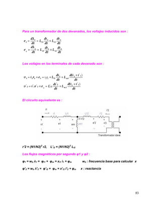 83
Para un transformador de dos devanados, los voltajes inducidos son :
Los voltajes en los terminales de cada devanado son :
El circuito equivalente es :
r’2 = (N1/N2)2
r2, L’l2 = (N1/N2)2
Ll2
Los flujos magnéticos por segundo φ1 y φ2 :
φ1 = wb λ1 = φl1 + φm = xl1 i1 + φm wb : frecuencia base para calcular x
φ’2 = wb λ’2 = φ’l2 + φm = x’l2 i’2 + φm x : reactancia
 