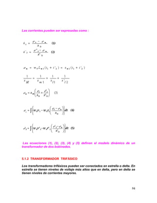 84
Las corrientes pueden ser expresadas como :
Las ecuaciones (1), (2), (3), (4) y (5) definen el modelo dinámico de un
transformador de dos bobinados.
5.1.2 TRANSFORMADOR TRIFÁSICO
Los transformadores trifásicos pueden ser conectados en estrella o delta. En
estrella se tienen niveles de voltaje más altos que en delta, pero en delta se
tienen niveles de corrientes mayores.
 
