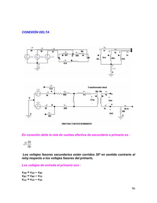 86
CONEXIÓN DELTA
En conexión delta la rata de vueltas efectiva de secundario a primario es :
Los voltajes fasores secundarios están corridos 30º en sentido contrario al
reloj respecto a los voltajes fasores del primario.
Los voltajes de entrada al primario son :
vAB = vA0 – vB0
vBC = vB0 – vC0
vCA = vC0 – vA0
 