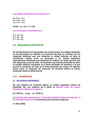87
Los voltajes de entrada al secundario son :
van = van – vnG
vbn = vbn – vnG
vcn = vcn – vnG
donde vnG =(ia + ib + ic)Rn
Las corrientes en el primario son :
iA = iAB – iCA
iB = iBC – iAB
iC = iCA – iBC
5.2 MÁQUINAS ELÉCTRICAS
En transformadores los devanados son estacionarios, los voltajes inducidos
en los devanados son debidos a la variación del flujo en el tiempo. En las
máquinas eléctricas que son rotatorias el voltaje inducido se debe al
movimiento relativo entre un devanado y un campo magnético
espacialmente distribuido que distribuye las bobinas en varias ranuras que
son adyacentes unas de otras. Al devanado cuya función primordial es tener
la energía eléctrica convertida se le llama devanado de armadura y al que
provee la excitación de flujo se le llama devanado de campo. En algunos
casos como en máquinas de inducción de corriente alterna el mismo
devanado realiza la doble función.
5.2.1 PARÁMETROS
A) VELOCIDAD SINCRÓNICA
En una máquina de corriente alterna, el campo magnético alterna de
polaridad. Par una máquina de P polos la relación entre los grados
mecánicos y eléctricos es igual a :
θe = (P/2) θm, o sea, we = (P/2) wm
La relación entre la frecuencia f del voltaje inducido (ciclos por segundo) y
la velocidad mecánica N ( revoluciones por minuto) es dado por:
f = (P/2) (N/60)
 