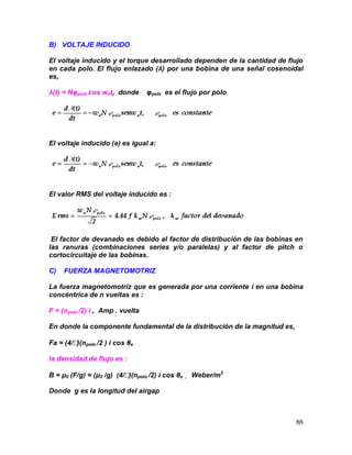 88
B) VOLTAJE INDUCIDO
El voltaje inducido y el torque desarrollado dependen de la cantidad de flujo
en cada polo. El flujo enlazado (λ) por una bobina de una señal cosenoidal
es,
λ(t) = Nφpolo cos wet, donde φpolo es el flujo por polo
El voltaje inducido (e) es igual a:
El valor RMS del voltaje inducido es :
El factor de devanado es debido al factor de distribución de las bobinas en
las ranuras (combinaciones series y/o paralelas) y al factor de pitch o
cortocircuitaje de las bobinas.
C) FUERZA MAGNETOMOTRIZ
La fuerza magnetomotriz que es generada por una corriente i en una bobina
concéntrica de n vueltas es :
F = (npolo /2) i , Amp . vuelta
En donde la componente fundamental de la distribución de la magnitud es,
Fa = (4/)(npolo /2 ) i cos θe
la densidad de flujo es :
B = μ0 (F/g) = (μ0 /g) (4/)(npolo /2) i cos θe , Weber/m2
Donde g es la longitud del airgap
 