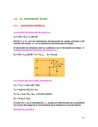91
5.3 EL GENERADOR SHUNT
5.3.1 ECUACIONES DINÁMICAS
La ecuación del devanado de campo es :
Vf = If (Rf + Rrh) + Lf (dIf /dt)
Donde Rf y Rrh son las resistencias del devanado de campo principal y del
reóstato de campo y Lf es la inductancia del devanado de campo.
El devanado de armadura está en cuadratura con el devanado de campo. El
voltaje promedio del devanado de armadura es :
Ea = IaRa + Laq (dIa/dt) + Va + Vbrush, Ea = kawmφ
La ecuación del movimiento del motor es :
Tem + Tmec = J (dwm/dt) + Dwm
Tem = kaφ(-Ia) = Eao(-Ia) / wmo
Ea / wm = kaφ = Eao / wmo ( circuito abierto)
Eao = kf wmoIf = kgIf
El valor de kg en la velocidad de wmo puede ser determinado de la pendiente
de la línea del airgap de la característica de la máquina en circuito abierto.
Reacción de armadura :
 