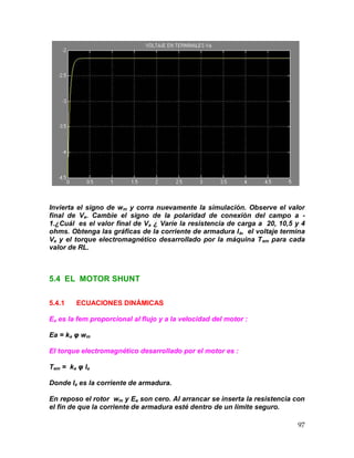 97
Invierta el signo de wm y corra nuevamente la simulación. Observe el valor
final de Va. Cambie el signo de la polaridad de conexión del campo a -
1.¿Cuál es el valor final de Va ¿ Varíe la resistencia de carga a 20, 10,5 y 4
ohms. Obtenga las gráficas de la corriente de armadura Ia, el voltaje termina
Va y el torque electromagnético desarrollado por la máquina Tem para cada
valor de RL.
5.4 EL MOTOR SHUNT
5.4.1 ECUACIONES DINÁMICAS
Ea es la fem proporcional al flujo y a la velocidad del motor :
Ea = ka φ wm
El torque electromagnético desarrollado por el motor es :
Tem = ka φ Ia
Donde Ia es la corriente de armadura.
En reposo el rotor wm y Ea son cero. Al arrancar se inserta la resistencia con
el fin de que la corriente de armadura esté dentro de un límite seguro.
 