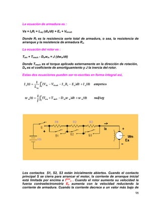 98
La ecuación de armadura es :
Va = IaRt + Laq (dIa/dt) + Ea + Vbrush
Donde Rt es la resistencia serie total de armadura, o sea, la resistencia de
arranque y la resistencia de armadura Ra.
La ecuación del rotor es :
Tem + Tmech - Dwwm = J (dwm/dt)
Donde Tmech es el torque aplicado externamente en la dirección de rotación,
Dw es el coeficiente de amortiguamiento y J la inercia del rotor.
Estas dos ecuaciones pueden ser re-escritas en forma integral así,
Los contactos S1, S2, S3 están inicialmente abiertos. Cuando el contacto
principal S se cierra para arrancar el motor, la corriente de arranque inicial
está limitada por encima a Imax
a . Cuando el rotor aumenta su velocidad la
fuerza contraelectromotriz Ea aumenta con la velocidad reduciendo la
corriente de armadura. Cuando la corriente decrece a un valor más bajo de
 