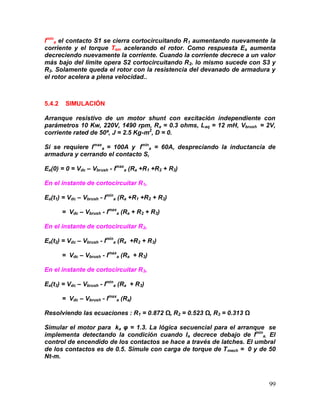 99
Imin
a el contacto S1 se cierra cortocircuitando R1 aumentando nuevamente la
corriente y el torque Tem acelerando el rotor. Como respuesta Ea aumenta
decreciendo nuevamente la corriente. Cuando la corriente decrece a un valor
más bajo del límite opera S2 cortocircuitando R2. lo mismo sucede con S3 y
R3. Solamente queda el rotor con la resistencia del devanado de armadura y
el rotor acelera a plena velocidad..
5.4.2 SIMULACIÓN
Arranque resistivo de un motor shunt con excitación independiente con
parámetros 10 Kw, 220V, 1490 rpm, Ra = 0.3 ohms, Laq = 12 mH, Vbrush = 2V,
corriente rated de 50ª, J = 2.5 Kg-m2
, D = 0.
Si se requiere Imax
a = 100A y Imin
a = 60A, despreciando la inductancia de
armadura y cerrando el contacto S,
Ea(0) = 0 = Vdc – Vbrush - Imax
a (Ra +R1 +R2 + R3)
En el instante de cortocircuitar R1,
Ea(t1) = Vdc – Vbrush - Imin
a (Ra +R1 +R2 + R3)
= Vdc – Vbrush - Imax
a (Ra + R2 + R3)
En el instante de cortocircuitar R2,
Ea(t2) = Vdc – Vbrush - Imin
a (Ra +R2 + R3)
= Vdc – Vbrush - Imax
a (Ra + R3)
En el instante de cortocircuitar R3,
Ea(t3) = Vdc – Vbrush - Imin
a (Ra + R3)
= Vdc – Vbrush - Imax
a (Ra)
Resolviendo las ecuaciones : R1 = 0.872 Ω, R2 = 0.523 Ω, R3 = 0.313 Ω
Simular el motor para ka φ = 1.3. La lógica secuencial para el arranque se
implementa detectando la condición cuando Ia decrece debajo de Imin
a. El
control de encendido de los contactos se hace a través de latches. El umbral
de los contactos es de 0.5. Simule con carga de torque de Tmech = 0 y de 50
Nt-m.
 