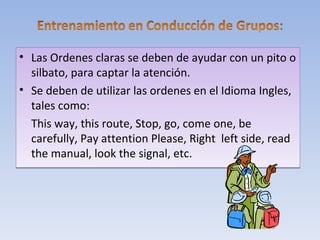 • Las Ordenes claras se deben de ayudar con un pito o
  silbato, para captar la atención.
• Se deben de utilizar las ordenes en el Idioma Ingles,
  tales como:
  This way, this route, Stop, go, come one, be
  carefully, Pay attention Please, Right left side, read
  the manual, look the signal, etc.
 