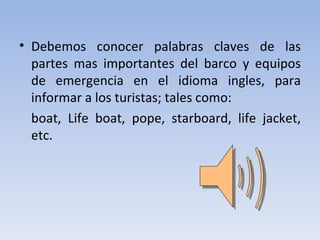 • Debemos conocer palabras claves de las
  partes mas importantes del barco y equipos
  de emergencia en el idioma ingles, para
  informar a los turistas; tales como:
  boat, Life boat, pope, starboard, life jacket,
  etc.
 