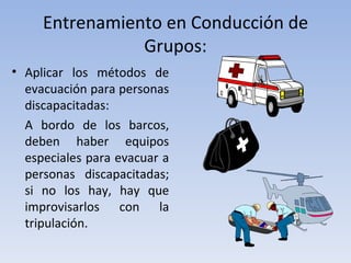 Entrenamiento en Conducción de
                Grupos:
• Aplicar los métodos de
  evacuación para personas
  discapacitadas:
  A bordo de los barcos,
  deben haber equipos
  especiales para evacuar a
  personas discapacitadas;
  si no los hay, hay que
  improvisarlos con la
  tripulación.
 