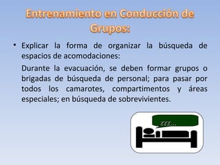 • Explicar la forma de organizar la búsqueda de
  espacios de acomodaciones:
  Durante la evacuación, se deben formar grupos o
  brigadas de búsqueda de personal; para pasar por
  todos los camarotes, compartimentos y áreas
  especiales; en búsqueda de sobrevivientes.

                                     zzz...
 