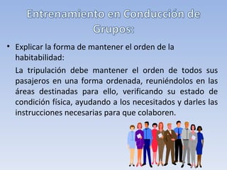 • Explicar la forma de mantener el orden de la
  habitabilidad:
  La tripulación debe mantener el orden de todos sus
  pasajeros en una forma ordenada, reuniéndolos en las
  áreas destinadas para ello, verificando su estado de
  condición física, ayudando a los necesitados y darles las
  instrucciones necesarias para que colaboren.
 