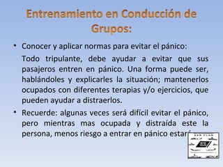 • Conocer y aplicar normas para evitar el pánico:
  Todo tripulante, debe ayudar a evitar que sus
  pasajeros entren en pánico. Una forma puede ser,
  hablándoles y explicarles la situación; mantenerlos
  ocupados con diferentes terapias y/o ejercicios, que
  pueden ayudar a distraerlos.
• Recuerde: algunas veces será difícil evitar el pánico,
  pero mientras mas ocupada y distraída este la
  persona, menos riesgo a entrar en pánico estará.
 