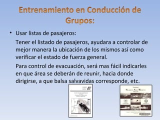 • Usar listas de pasajeros:
  Tener el listado de pasajeros, ayudara a controlar de
  mejor manera la ubicación de los mismos así como
  verificar el estado de fuerza general.
  Para control de evacuación, será mas fácil indicarles
  en que área se deberán de reunir, hacia donde
  dirigirse, a que balsa salvavidas corresponde, etc.
 