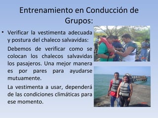 Entrenamiento en Conducción de
                  Grupos:
• Verificar la vestimenta adecuada
  y postura del chaleco salvavidas:
  Debemos de verificar como se
  colocan los chalecos salvavidas
  los pasajeros. Una mejor manera
  es por pares para ayudarse
  mutuamente.
  La vestimenta a usar, dependerá
  de las condiciones climáticas para
  ese momento.
 