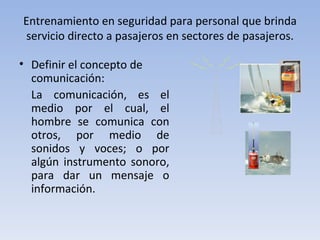 Entrenamiento en seguridad para personal que brinda
servicio directo a pasajeros en sectores de pasajeros.

• Definir el concepto de
  comunicación:
  La comunicación, es el
  medio por el cual, el
  hombre se comunica con
  otros, por medio de
  sonidos y voces; o por
  algún instrumento sonoro,
  para dar un mensaje o
  información.
 