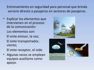 Entrenamiento en seguridad para personal que brinda
  servicio directo a pasajeros en sectores de pasajeros.

• Explicar los elementos que
  intervienen en el proceso
  de la comunicación:
  Los elementos son:
  El ente emisor, la voz;
  El ente transportador,
  viento;
  El ente receptor, el oído
• Algunas veces se emplean
  equipos auxiliares como
  apoyo.
 