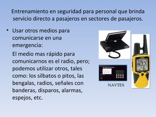 Entrenamiento en seguridad para personal que brinda
 servicio directo a pasajeros en sectores de pasajeros.
• Usar otros medios para
  comunicarse en una
  emergencia:
  El medio mas rápido para
  comunicarnos es el radio, pero;
  podemos utilizar otros, tales
  como: los silbatos o pitos, las
  bengalas, radios, señales con         NAVTEX
  banderas, disparos, alarmas,
  espejos, etc.
 