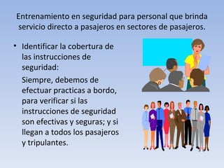 Entrenamiento en seguridad para personal que brinda
servicio directo a pasajeros en sectores de pasajeros.

• Identificar la cobertura de
  las instrucciones de
  seguridad:
  Siempre, debemos de
  efectuar practicas a bordo,
  para verificar si las
  instrucciones de seguridad
  son efectivas y seguras; y si
  llegan a todos los pasajeros
  y tripulantes.
 