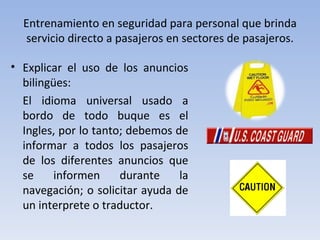 Entrenamiento en seguridad para personal que brinda
  servicio directo a pasajeros en sectores de pasajeros.

• Explicar el uso de los anuncios
  bilingües:
  El idioma universal usado a
  bordo de todo buque es el
  Ingles, por lo tanto; debemos de
  informar a todos los pasajeros
  de los diferentes anuncios que
  se     informen     durante    la
  navegación; o solicitar ayuda de
  un interprete o traductor.
 