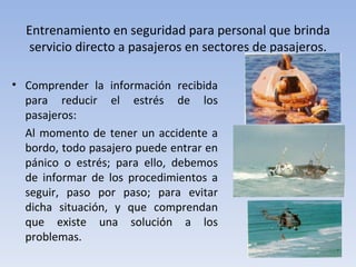 Entrenamiento en seguridad para personal que brinda
  servicio directo a pasajeros en sectores de pasajeros.

• Comprender la información recibida
  para reducir el estrés de los
  pasajeros:
  Al momento de tener un accidente a
  bordo, todo pasajero puede entrar en
  pánico o estrés; para ello, debemos
  de informar de los procedimientos a
  seguir, paso por paso; para evitar
  dicha situación, y que comprendan
  que existe una solución a los
  problemas.
 