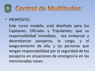 • PROPÓSITO:
  Este curso modelo, está diseñado para los
  Capitanes, Oficiales y Tripulantes; que su
  responsabilidad inmediata, sea embarcar y
  desembarcar pasajeros, la carga; y el
  aseguramiento de ella, y las personas que
  tengan responsabilidad por la seguridad de los
  pasajeros en situaciones de emergencia en las
  mencionadas naves.
 