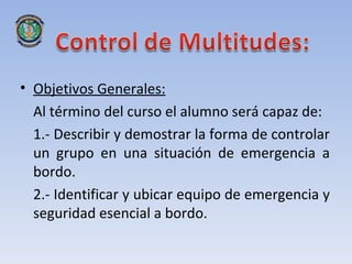 • Objetivos Generales:
  Al término del curso el alumno será capaz de:
  1.- Describir y demostrar la forma de controlar
  un grupo en una situación de emergencia a
  bordo.
  2.- Identificar y ubicar equipo de emergencia y
  seguridad esencial a bordo.
 