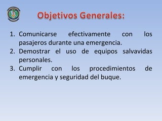 1. Comunicarse     efectivamente     con los
   pasajeros durante una emergencia.
2. Demostrar el uso de equipos salvavidas
   personales.
3. Cumplir con los procedimientos de
   emergencia y seguridad del buque.
 