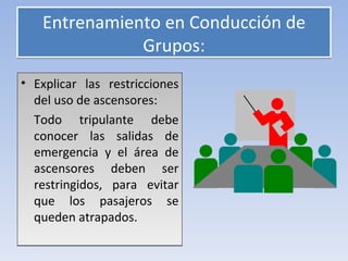 Entrenamiento en Conducción de
              Grupos:
• Explicar las restricciones
  del uso de ascensores:
  Todo tripulante debe
  conocer las salidas de
  emergencia y el área de
  ascensores deben ser
  restringidos, para evitar
  que los pasajeros se
  queden atrapados.
 