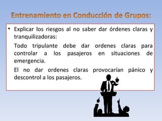 • Explicar los riesgos al no saber dar órdenes claras y
  tranquilizadoras:
  Todo tripulante debe dar ordenes claras para
  controlar a los pasajeros en situaciones de
  emergencia.
  El no dar ordenes claras provocarían pánico y
  descontrol a los pasajeros.
 