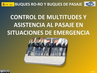 BUQUES RO-RO Y BUQUES DE PASAJE


 CONTROL DE MULTITUDES Y
   ASISTENCIA AL PASAJE EN
SITUACIONES DE EMERGENCIA




                                    A. Díez.
 