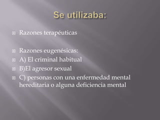    Razones terapéuticas

   Razones eugenésicas:
   A) El criminal habitual
   B)El agresor sexual
   C) personas con una enfermedad mental
    hereditaria o alguna deficiencia mental
 