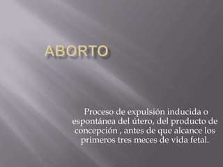 Proceso de expulsión inducida o
espontánea del útero, del producto de
 concepción , antes de que alcance los
  primeros tres meces de vida fetal.
 