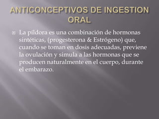    La píldora es una combinación de hormonas
    sintéticas, (progesterona & Estrógeno) que,
    cuando se toman en dosis adecuadas, previene
    la ovulación y simula a las hormonas que se
    producen naturalmente en el cuerpo, durante
    el embarazo.
 