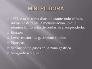    1973, esta se toma diario durante todo el mes,
    inclusive durante la menstruación, lo que
    elimina la molestia de contarlas y suspenderla.
   Efectos:
   Leves trastornos gastrointestinales.
   Nauseas.
   Sensación de gases en la zona gástrica
   Sangrado irregular.
 