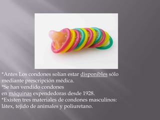 *Antes Los condones solían estar disponibles sólo
mediante prescripción médica.
*Se han vendido condones
en máquinas expendedoras desde 1928.
*Existen tres materiales de condones masculinos:
látex, tejido de animales y poliuretano.
 