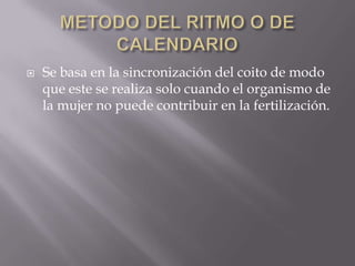    Se basa en la sincronización del coito de modo
    que este se realiza solo cuando el organismo de
    la mujer no puede contribuir en la fertilización.
 