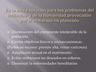  Disminución del crecimiento intolerable de la
  población.
 Ciertos objetivos físicos y socioeconómicas .

(Partos en excesos :presión alta, venas varicosas)
 Adaptación sexual en el matrimonio.

 Evitar embarazos no deseados en solteros.

 Disminuir la enfermedades hereditarias.
 