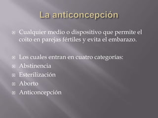    Cualquier medio o dispositivo que permite el
    coito en parejas fértiles y evita el embarazo.

   Los cuales entran en cuatro categorías:
   Abstinencia
   Esterilización
   Aborto
   Anticoncepción
 