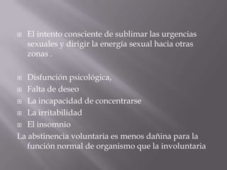    El intento consciente de sublimar las urgencias
    sexuales y dirigir la energía sexual hacia otras
    zonas .

  Disfunción psicológica,
 Falta de deseo

 La incapacidad de concentrarse

 La irritabilidad

 El insomnio

La abstinencia voluntaria es menos dañina para la
   función normal de organismo que la involuntaria
 