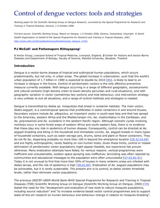 Control of dengue vectors: tools and strategies
Working paper for the Scientific Working Group on Dengue Research, convened by the Special Programme for Research and
Training in Tropical Diseases, Geneva, 1-5 October 2006


Full text source: Scientific Working Group, Report on Dengue, 1-5 October 2006, Geneva, Switzerland, Copyright © World
Health Organization on behalf of the Special Programme for Research and Training in Tropical Diseases, 2007,
http://www.who.int/tdr/publications/publications/swg_dengue_2.htm


PJ McCall1 and Pattamaporn Kittayapong2

1 Vector Group, Liverpool School of Tropical Medicine, Liverpool, England. 2 Center for Vectors and Vector-Borne
Diseases and Department of Biology, Faculty of Science, Mahidol University, Bangkok, Thailand


Introduction

Dengue is a vector-borne disease of tropical and subtropical human populations, which occurs
predominantly, but not only, in urban areas. The global increase in urbanization, such that the world’s
urban population of 1.7 billion in 1980 is expected to double by 2010 [85], is likely to lead to an
increase in dengue in the future. Control of peridomestic vectors is the only effective preventive
measure currently available. With dengue occurring in a range of different geographic, socioeconomic
and cultural contexts (high-density urban to lower-density periurban and rural situations), and with
geographic variation in vector (sometimes two vectors) and host behaviour, one intervention strategy
is very unlikely to suit all situations, and a range of control methods and strategies is needed.


Dengue is transmitted by Aedes sp. mosquitoes that breed in container habitats. The main vector,
Aedes aegypti, is a cosmotropical species that proliferates in water containers in and around houses.
Secondary vectors include Ae. albopictus, an important vector in south-east Asia and that has spread
to the Americas, western Africa and the Mediterranean rim, Ae. mediovittatus in the Caribbean, and
Ae. polynesiensis and Ae. scutellaris in the western Pacific region. Although zoonotic cycles involving
monkeys occur in some forest areas of western Africa and south-eastern Asia, there is no evidence
that these play any role in epidemics of human disease. Consequently, control can be directed at Ae.
aegypti breeding and biting in the household and immediate vicinity. Ae. aegypti breeds in many types
of household containers, such as water storage jars, drums, tanks and plant or flower containers. They
do not fly far, dispersing probably no more than 100 m beyond the emergence location [28,32,54,69]
and are highly anthropophilic, rarely feeding on non-human hosts. Given these limits, control or indeed
elimination of peridomestic vector populations might appear feasible, but experience has proven
otherwise. Many eradication attempts have failed, for various reasons: vertical programmes were
inefficient and unsustainable, outdoor space spraying was ineffective; larviciding was often rejected by
communities and educational messages to the population were often unsuccessful [27,63,82,91].
Today it is not unusual to find that more than 50% of houses in many endemic areas are infested with
Aedes larvae, and the risk of epidemics is high [58,62,89]. Eradication of Ae. aegypti populations may
be achievable, but it is rarely sustainable. The present aim is to control, to below certain threshold
levels, rather than eliminate vector populations.


The previous UNICEF-UNDP-World Bank-WHO Special Programme for Research and Training in Tropical
Diseases (TDR) Scientific Working Group on Dengue (Scientific Working Group on Dengue, 2000) [74]
stated the need for the “development and evaluation of new tools to reduce mosquito populations,
including source reduction” and “to increase evidence based vector control programmes and to support
state-of-the-art research on human behaviour and behaviour change in relation to mosquito breeding”.
 
