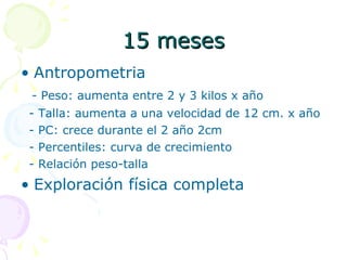 15 meses Antropometria - Peso: aumenta entre 2 y 3 kilos x año - Talla: aumenta a una velocidad de 12 cm. x año - PC: crece durante el 2 año 2cm - Percentiles: curva de crecimiento - Relación peso-talla Exploración física completa 
