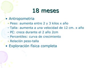 18 meses Antropometria - Peso: aumenta entre 2 y 3 kilos x año - Talla: aumenta a una velocidad de 12 cm. x año - PC: crece durante el 2 año 2cm - Percentiles: curva de crecimiento - Relación peso-talla Exploración física completa 