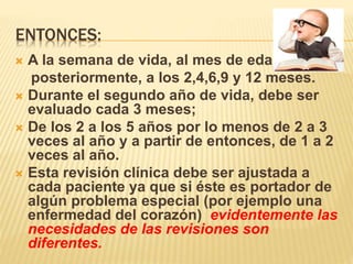 ENTONCES:
 A la semana de vida, al mes de edad y
posteriormente, a los 2,4,6,9 y 12 meses.
 Durante el segundo año de vida, debe ser
evaluado cada 3 meses;
 De los 2 a los 5 años por lo menos de 2 a 3
veces al año y a partir de entonces, de 1 a 2
veces al año.
 Esta revisión clínica debe ser ajustada a
cada paciente ya que si éste es portador de
algún problema especial (por ejemplo una
enfermedad del corazón) evidentemente las
necesidades de las revisiones son
diferentes.
 
