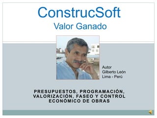 ConstrucSoft 
Valor Ganado 
Autor 
Gilberto León 
Lima - Perú 
PRESUPUESTOS, PROGRAMACIÓN, 
VALORIZACIÓN, FASEO Y CONTROL 
ECONÓMICO DE OBRAS 
 