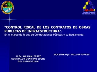 DOCENTE Mgs: WILLIAM TORRES
M.Sc.. WILLIAM PEREZ
CONTRALOR MUNICIPIO SUCRE
DEL ESTADO ZULIA
“CONTROL FISCAL DE LOS CONTRATOS DE OBRAS
PUBLICAS DE INFRAESTRUCTURA”:
En el marco de la Ley de Contrataciones Públicas y su Reglamento.
 