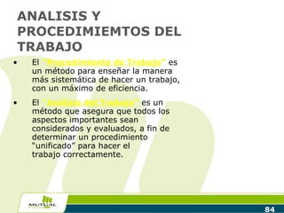 ANALISIS Y PROCEDIMIEMTOS DEL TRABAJO El  “ Procedimiento de Trabajo ”  es un método para enseñar la manera más sistemática de hacer un trabajo, con un máximo de eficiencia.  El  “ Análisis del Trabajo ”  es un método que asegura que todos los aspectos importantes sean considerados y evaluados, a fin de determinar un procedimiento “unificado” para hacer el  trabajo correctamente.  