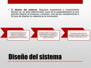 Diseño del sistema
• El diseño del sistema: Requiere experiencia y conocimiento
técnico en un área determinada, pues es la especialización la que
permite diseñar el producto y proceso. Una de las características a
la hora de diseñar un sistema es la innovación.
 