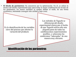  Identificación de los parámetros
• El diseño de parámetros: Se caracteriza por la optimización. En él, se utiliza la
técnica del diseño experimental para aprovechar la mejor combinación de niveles de
los parámetros, los menos sensibles al cambio debido al ruido, de una forma
económica, intentando conseguir alta calidad a bajo coste.
 