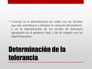 Determinación de la
tolerancia. 
• Consiste en la determinación de cuáles son los factores
que más contribuyen a eliminar la variación del producto,
y en la determinación de los niveles de tolerancia
apropiados en el producto final, a fin de cumplir con las
especificaciones.
 