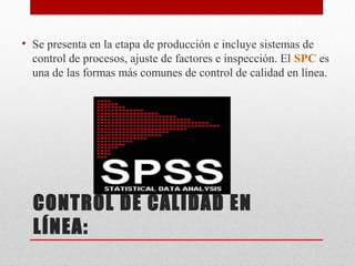 CONTROL DE CALIDAD EN
LÍNEA:
• Se presenta en la etapa de producción e incluye sistemas de
control de procesos, ajuste de factores e inspección. El SPC es
una de las formas más comunes de control de calidad en línea.
 
