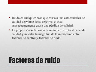 Factores de ruido
• Ruido es cualquier cosa que causa a una característica de
calidad desviarse de su objetivo, el cual
subsecuentemente causa una pérdida de calidad.
• La proporción señal ruido es un índice de robusticidad de
calidad y muestra la magnitud de la interacción entre
factores de control y factores de ruido
 